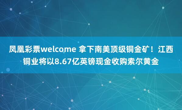 凤凰彩票welcome 拿下南美顶级铜金矿！江西铜业将以8.67亿英镑现金收购索尔黄金