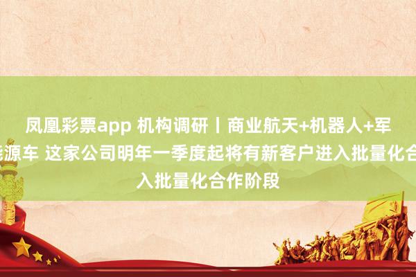 凤凰彩票app 机构调研丨商业航天+机器人+军工+新能源车 这家公司明年一季度起将有新客户进入批量化合作阶段
