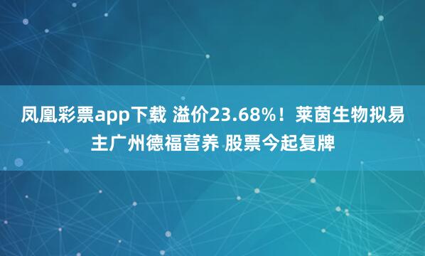 凤凰彩票app下载 溢价23.68%！莱茵生物拟易主广州德福营养 股票今起复牌