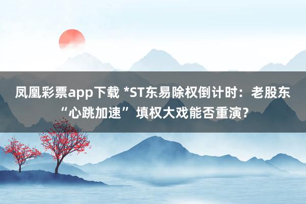 凤凰彩票app下载 *ST东易除权倒计时：老股东“心跳加速” 填权大戏能否重演？