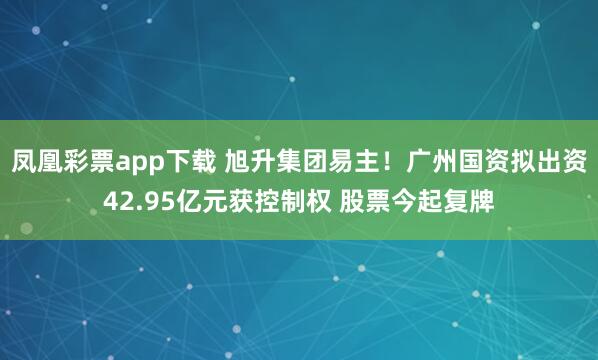 凤凰彩票app下载 旭升集团易主！广州国资拟出资42.95亿元获控制权 股票今起复牌
