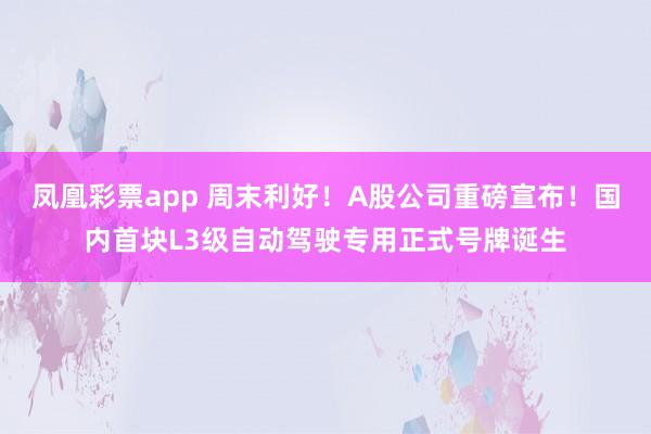 凤凰彩票app 周末利好！A股公司重磅宣布！国内首块L3级自动驾驶专用正式号牌诞生