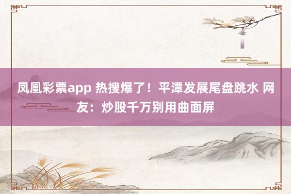 凤凰彩票app 热搜爆了！平潭发展尾盘跳水 网友：炒股千万别用曲面屏