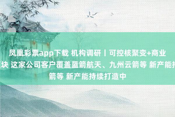 凤凰彩票app下载 机构调研丨可控核聚变+商业航天+光模块 这家公司客户覆盖蓝箭航天、九州云箭等 新产能持续打造中