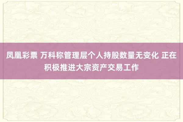 凤凰彩票 万科称管理层个人持股数量无变化 正在积极推进大宗资产交易工作
