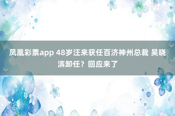 凤凰彩票app 48岁汪来获任百济神州总裁 吴晓滨卸任？回应来了