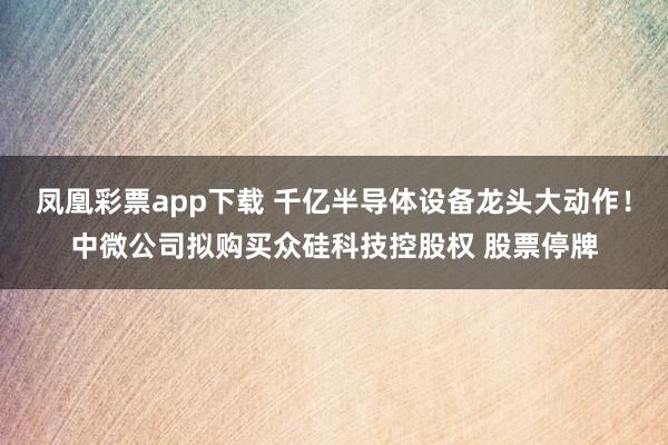 凤凰彩票app下载 千亿半导体设备龙头大动作！中微公司拟购买众硅科技控股权 股票停牌