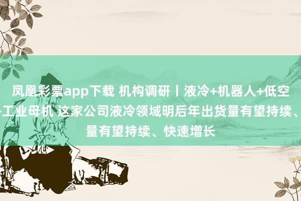 凤凰彩票app下载 机构调研丨液冷+机器人+低空经济+3C+工业母机 这家公司液冷领域明后年出货量有望持续、快速增长