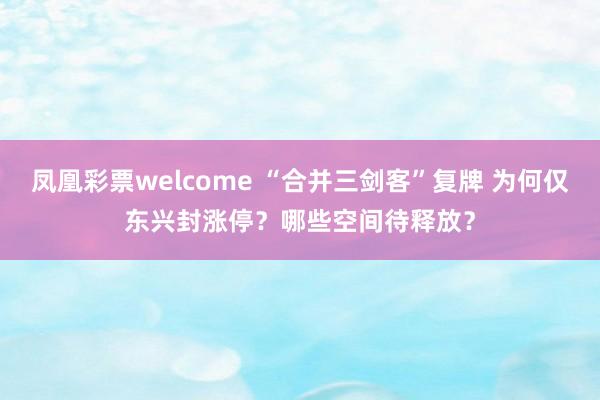 凤凰彩票welcome “合并三剑客”复牌 为何仅东兴封涨停？哪些空间待释放？