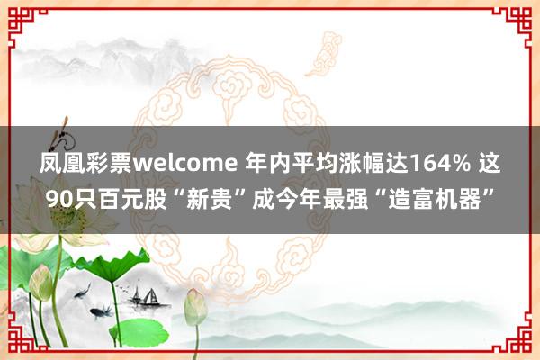 凤凰彩票welcome 年内平均涨幅达164% 这90只百元股“新贵”成今年最强“造富机器”