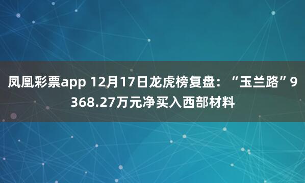 凤凰彩票app 12月17日龙虎榜复盘：“玉兰路”9368.27万元净买入西部材料