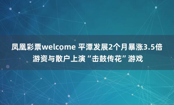 凤凰彩票welcome 平潭发展2个月暴涨3.5倍 游资与散户上演“击鼓传花”游戏