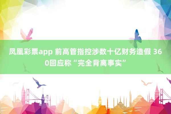 凤凰彩票app 前高管指控涉数十亿财务造假 360回应称“完全背离事实”