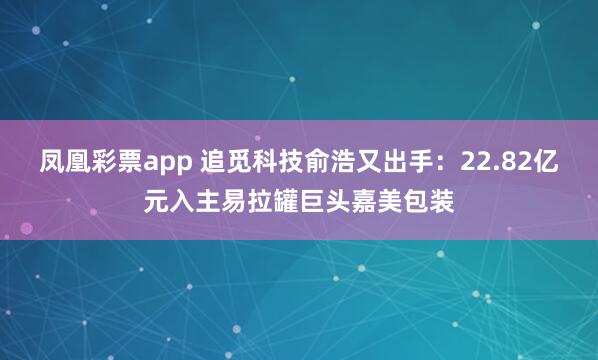 凤凰彩票app 追觅科技俞浩又出手：22.82亿元入主易拉罐巨头嘉美包装
