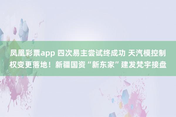 凤凰彩票app 四次易主尝试终成功 天汽模控制权变更落地！新疆国资“新东家”建发梵宇接盘