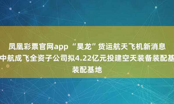 凤凰彩票官网app “昊龙”货运航天飞机新消息！中航成飞全资子公司拟4.22亿元投建空天装备装配基地