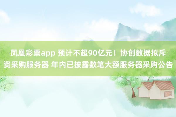 凤凰彩票app 预计不超90亿元！协创数据拟斥资采购服务器 年内已披露数笔大额服务器采购公告