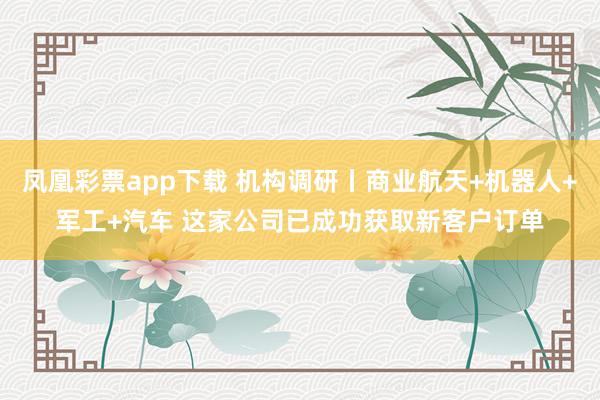 凤凰彩票app下载 机构调研丨商业航天+机器人+军工+汽车 这家公司已成功获取新客户订单