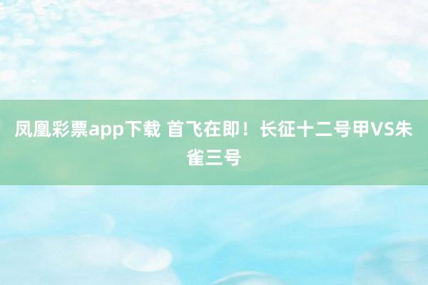 凤凰彩票app下载 首飞在即！长征十二号甲VS朱雀三号