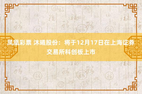 凤凰彩票 沐曦股份：将于12月17日在上海证券交易所科创板上市