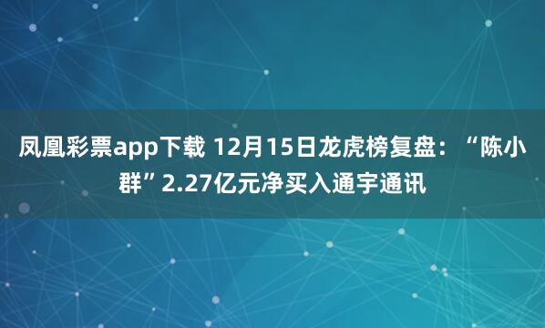 凤凰彩票app下载 12月15日龙虎榜复盘：“陈小群”2.27亿元净买入通宇通讯