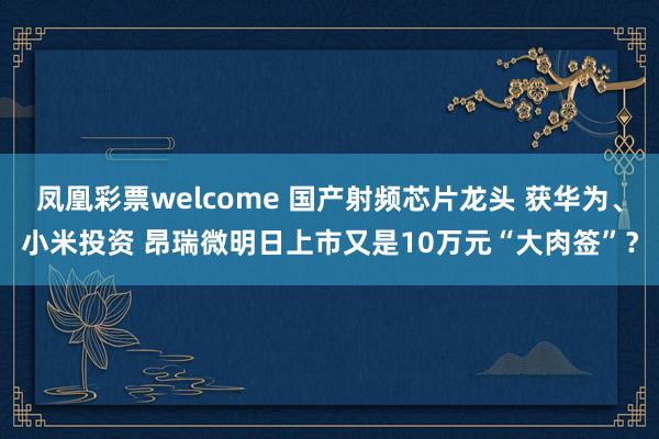 凤凰彩票welcome 国产射频芯片龙头 获华为、小米投资 昂瑞微明日上市又是10万元“大肉签”？