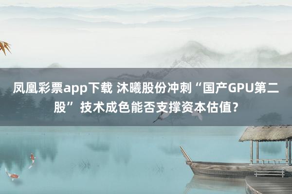 凤凰彩票app下载 沐曦股份冲刺“国产GPU第二股” 技术成色能否支撑资本估值？
