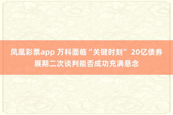 凤凰彩票app 万科面临“关键时刻” 20亿债券展期二次谈判能否成功充满悬念