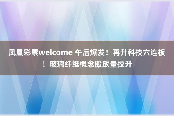 凤凰彩票welcome 午后爆发！再升科技六连板！玻璃纤维概念股放量拉升
