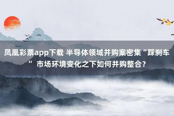 凤凰彩票app下载 半导体领域并购案密集“踩刹车” 市场环境变化之下如何并购整合？