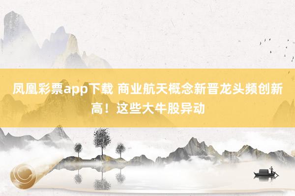 凤凰彩票app下载 商业航天概念新晋龙头频创新高！这些大牛股异动