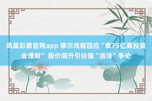 凤凰彩票官网app 摩尔线程回应“拿75亿募投资金理财” 股价飙升引估值“泡沫”争论