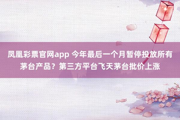 凤凰彩票官网app 今年最后一个月暂停投放所有茅台产品？第三方平台飞天茅台批价上涨