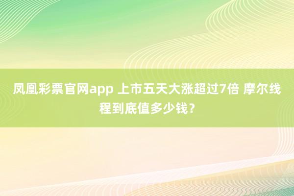 凤凰彩票官网app 上市五天大涨超过7倍 摩尔线程到底值多少钱？