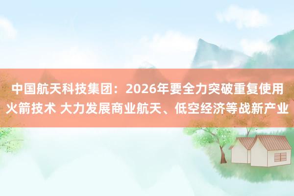 中国航天科技集团：2026年要全力突破重复使用火箭技术 大力发展商业航天、低空经济等战新产业