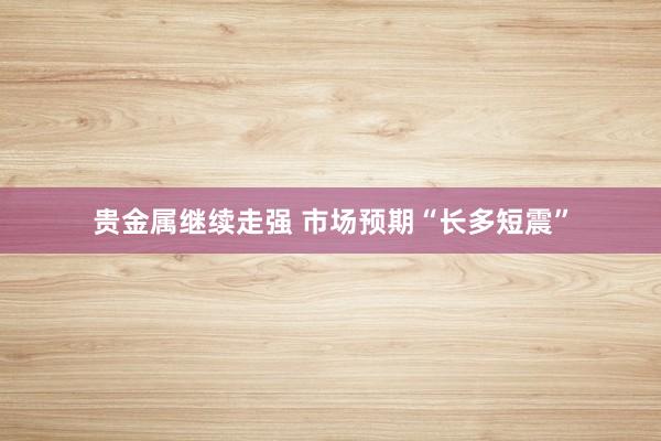 贵金属继续走强 市场预期“长多短震”