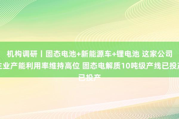 机构调研丨固态电池+新能源车+锂电池 这家公司主业产能利用率维持高位 固态电解质10吨级产线已投产