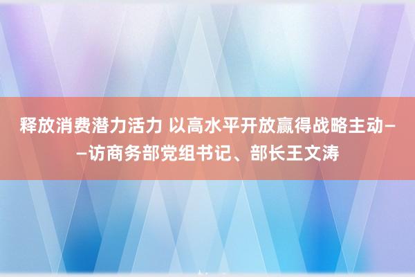 释放消费潜力活力 以高水平开放赢得战略主动——访商务部党组书记、部长王文涛