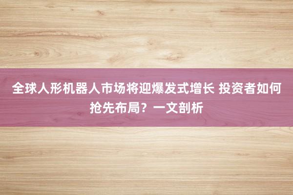 全球人形机器人市场将迎爆发式增长 投资者如何抢先布局？一文剖析