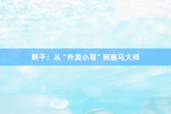 韩干：从“外卖小哥”到画马大师