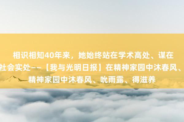  相识相知40年来，她始终站在学术高处、谋在时代深处、立在社会实处——【我与光明日报】在精神家园中沐春风、吮雨露、得滋养
