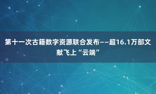第十一次古籍数字资源联合发布——超16.1万部文献飞上“云端”