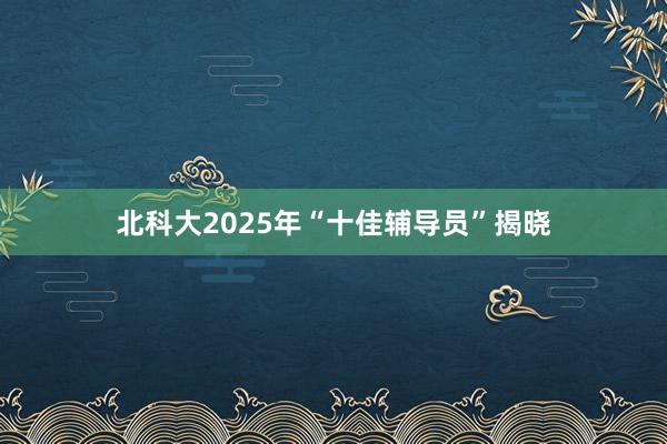 北科大2025年“十佳辅导员”揭晓