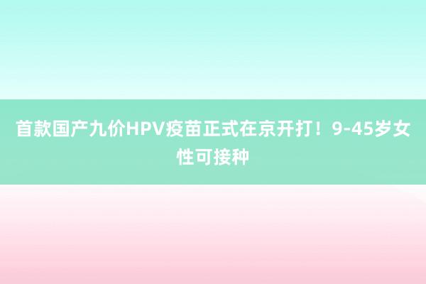 首款国产九价HPV疫苗正式在京开打！9-45岁女性可接种