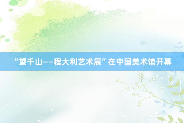 “望千山——程大利艺术展”在中国美术馆开幕