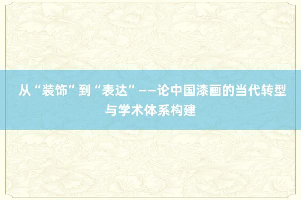  从“装饰”到“表达”——论中国漆画的当代转型与学术体系构建