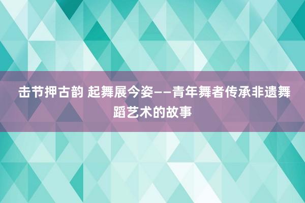  击节押古韵 起舞展今姿——青年舞者传承非遗舞蹈艺术的故事