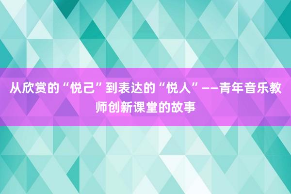从欣赏的“悦己”到表达的“悦人”——青年音乐教师创新课堂的故事