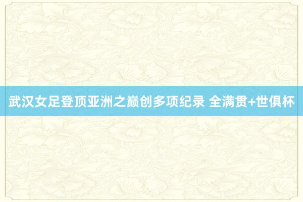 武汉女足登顶亚洲之巅创多项纪录 全满贯+世俱杯