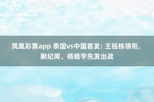 凤凰彩票app 泰国vs中国首发: 王钰栋领衔, 蒯纪闻、杨皓宇先发出战